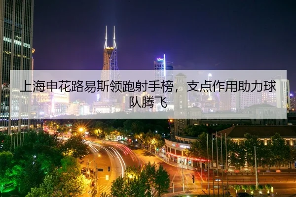 上海申花路易斯领跑射手榜，支点作用助力球队腾飞