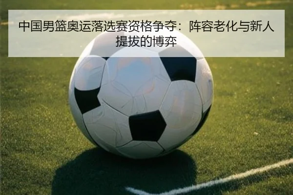 中国男篮奥运落选赛资格争夺：阵容老化与新人提拔的博弈
