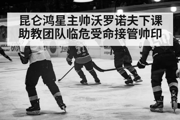 昆仑鸿星主帅沃罗诺夫下课 助教团队临危受命接管帅印