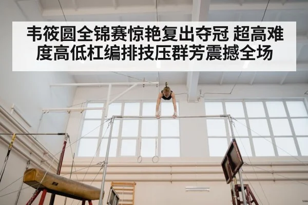韦筱圆全锦赛惊艳复出夺冠 超高难度高低杠编排技压群芳震撼全场