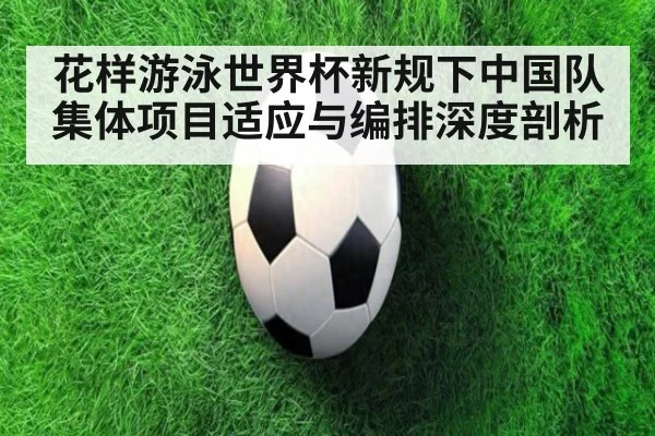 花样游泳世界杯新规下中国队集体项目适应与编排深度剖析